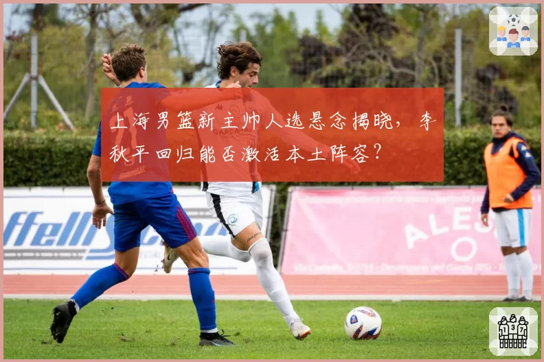 上海男篮新主帅人选悬念揭晓,李秋平回归能否激活本土阵容?