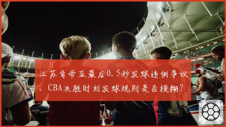 江苏肯帝亚最后0.5秒发球违例争议，CBA决胜时刻发球规则是否模糊？