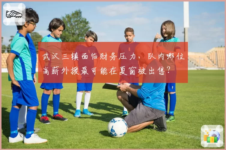 武汉三镇面临财务压力，队内哪位高薪外援最可能在夏窗被出售？