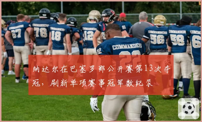 纳达尔在巴塞罗那公开赛第13次夺冠,刷新单项赛事冠军数纪录