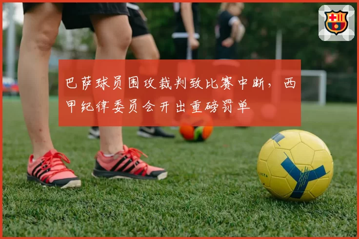 巴萨球员围攻裁判致比赛中断，西甲纪律委员会开出重磅罚单
