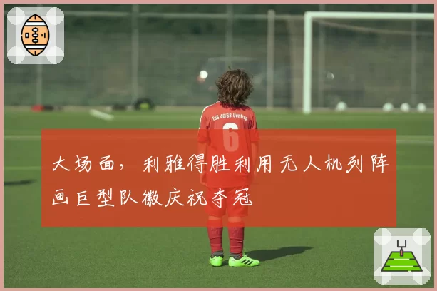 大场面，利雅得胜利用无人机列阵画巨型队徽庆祝夺冠